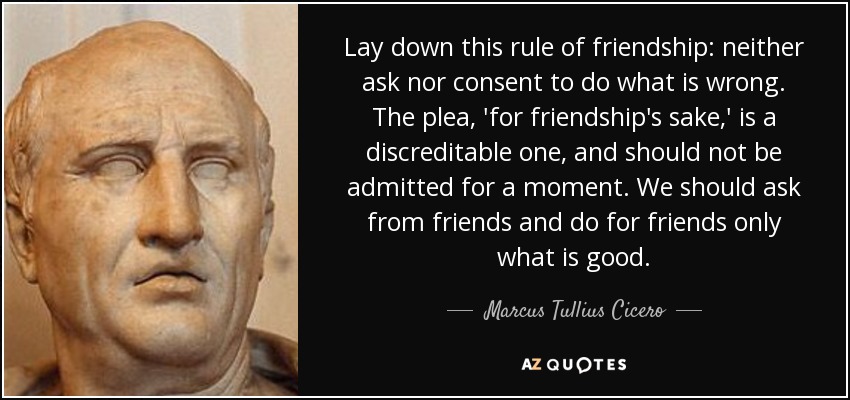 Lay down this rule of friendship: neither ask nor consent to do what is wrong. The plea, 'for friendship's sake,' is a discreditable one, and should not be admitted for a moment. We should ask from friends and do for friends only what is good. - Marcus Tullius Cicero