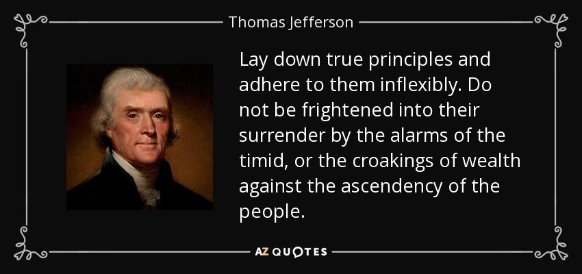 Lay down true principles and adhere to them inflexibly. Do not be frightened into their surrender by the alarms of the timid, or the croakings of wealth against the ascendency of the people. - Thomas Jefferson