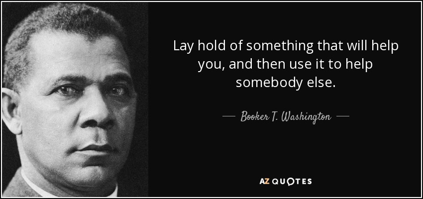 Lay hold of something that will help you, and then use it to help somebody else. - Booker T. Washington