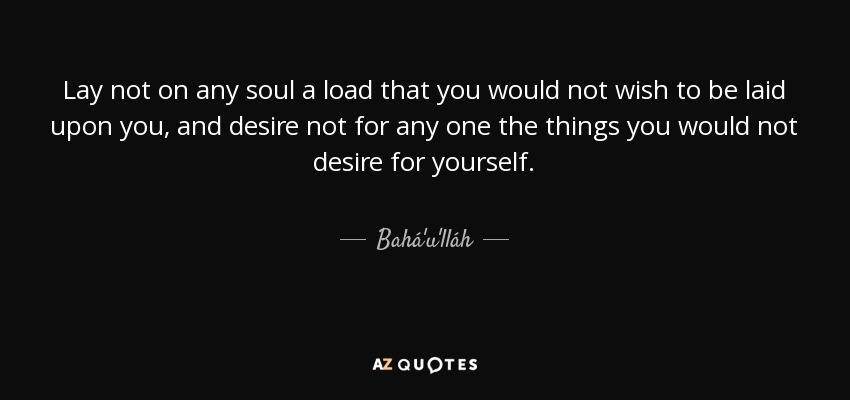 Lay not on any soul a load that you would not wish to be laid upon you, and desire not for any one the things you would not desire for yourself. - Bahá'u'lláh