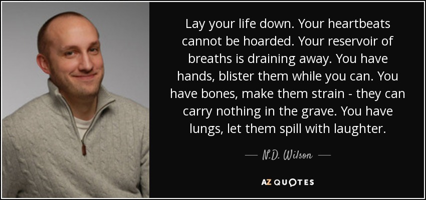 Lay your life down. Your heartbeats cannot be hoarded. Your reservoir of breaths is draining away. You have hands, blister them while you can. You have bones, make them strain - they can carry nothing in the grave. You have lungs, let them spill with laughter. - N.D. Wilson