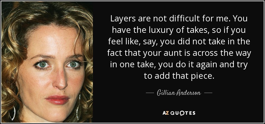 Layers are not difficult for me. You have the luxury of takes, so if you feel like, say, you did not take in the fact that your aunt is across the way in one take, you do it again and try to add that piece. - Gillian Anderson