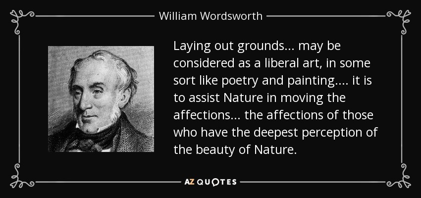 Laying out grounds... may be considered as a liberal art, in some sort like poetry and painting.... it is to assist Nature in moving the affections... the affections of those who have the deepest perception of the beauty of Nature. - William Wordsworth