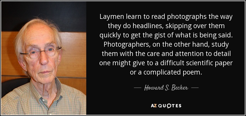 Laymen learn to read photographs the way they do headlines, skipping over them quickly to get the gist of what is being said. Photographers, on the other hand, study them with the care and attention to detail one might give to a difficult scientific paper or a complicated poem. - Howard S. Becker