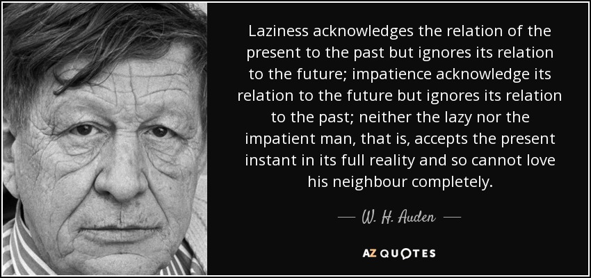 Laziness acknowledges the relation of the present to the past but ignores its relation to the future; impatience acknowledge its relation to the future but ignores its relation to the past; neither the lazy nor the impatient man, that is, accepts the present instant in its full reality and so cannot love his neighbour completely. - W. H. Auden