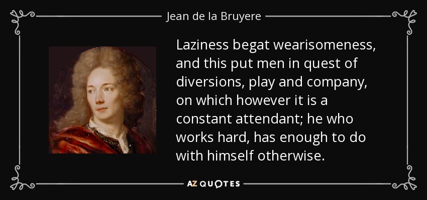 Laziness begat wearisomeness, and this put men in quest of diversions, play and company, on which however it is a constant attendant; he who works hard, has enough to do with himself otherwise. - Jean de la Bruyere