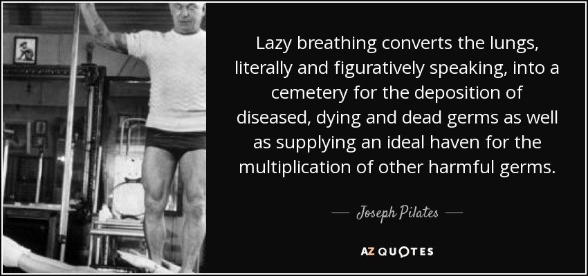 Lazy breathing converts the lungs, literally and figuratively speaking, into a cemetery for the deposition of diseased, dying and dead germs as well as supplying an ideal haven for the multiplication of other harmful germs. - Joseph Pilates