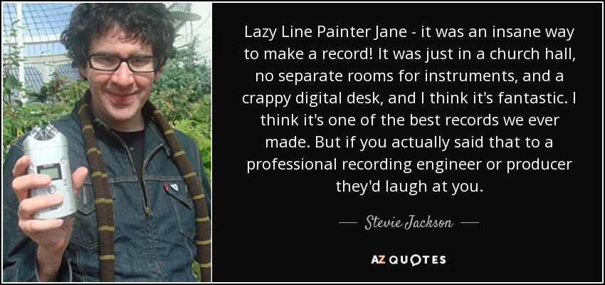 Lazy Line Painter Jane - it was an insane way to make a record! It was just in a church hall, no separate rooms for instruments, and a crappy digital desk, and I think it's fantastic. I think it's one of the best records we ever made. But if you actually said that to a professional recording engineer or producer they'd laugh at you. - Stevie Jackson