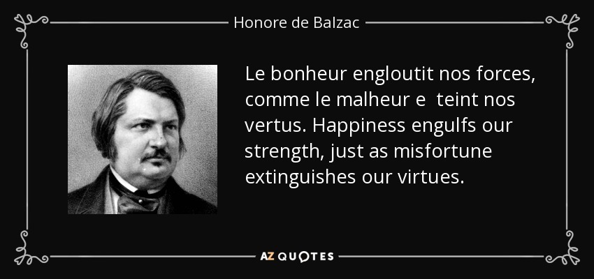 Le bonheur engloutit nos forces, comme le malheur e teint nos vertus. Happiness engulfs our strength, just as misfortune extinguishes our virtues. - Honore de Balzac