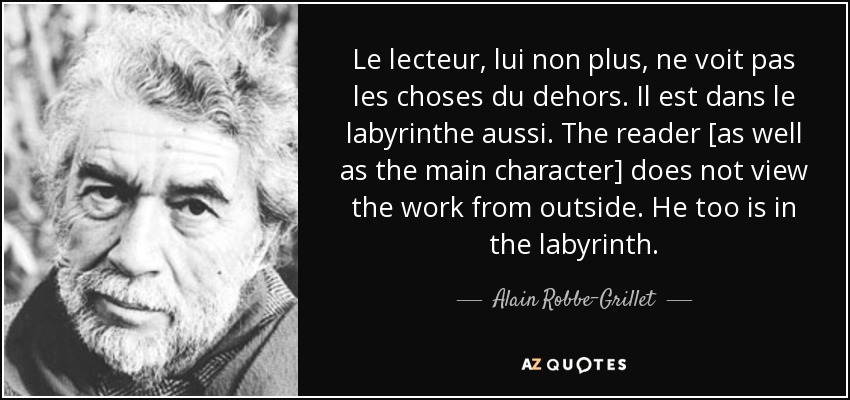 Le lecteur, lui non plus, ne voit pas les choses du dehors. Il est dans le labyrinthe aussi. The reader [as well as the main character] does not view the work from outside. He too is in the labyrinth. - Alain Robbe-Grillet