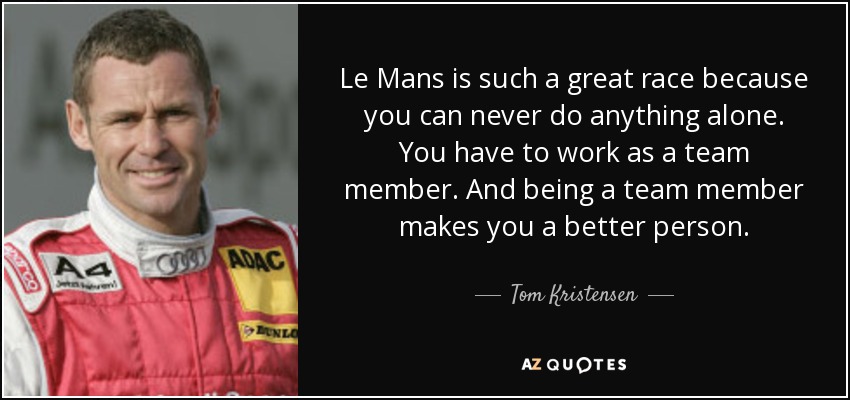 Le Mans is such a great race because you can never do anything alone. You have to work as a team member. And being a team member makes you a better person. - Tom Kristensen