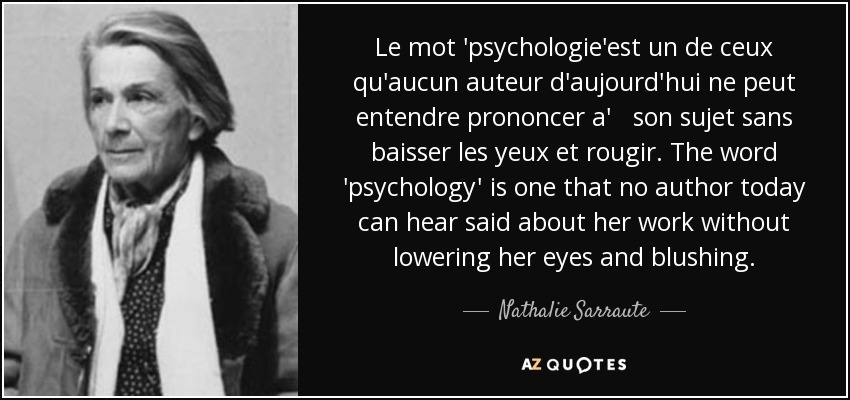 Le mot 'psychologie'est un de ceux qu'aucun auteur d'aujourd'hui ne peut entendre prononcer a' son sujet sans baisser les yeux et rougir. The word 'psychology' is one that no author today can hear said about her work without lowering her eyes and blushing. - Nathalie Sarraute