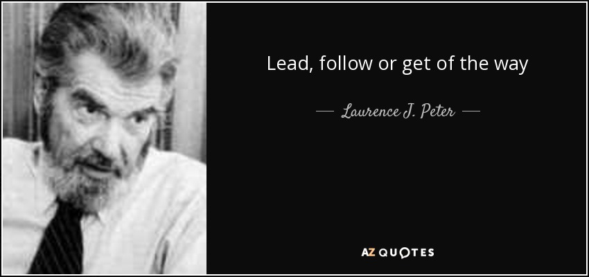 Lead, follow or get of the way - Laurence J. Peter