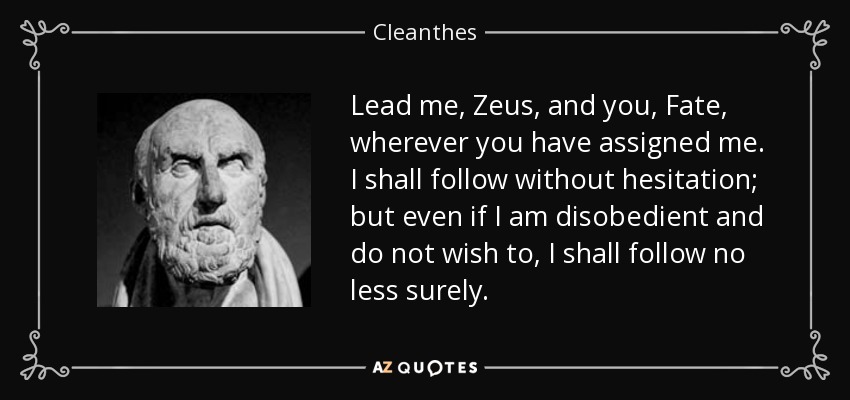 Lead me, Zeus, and you, Fate, wherever you have assigned me. I shall follow without hesitation; but even if I am disobedient and do not wish to, I shall follow no less surely. - Cleanthes