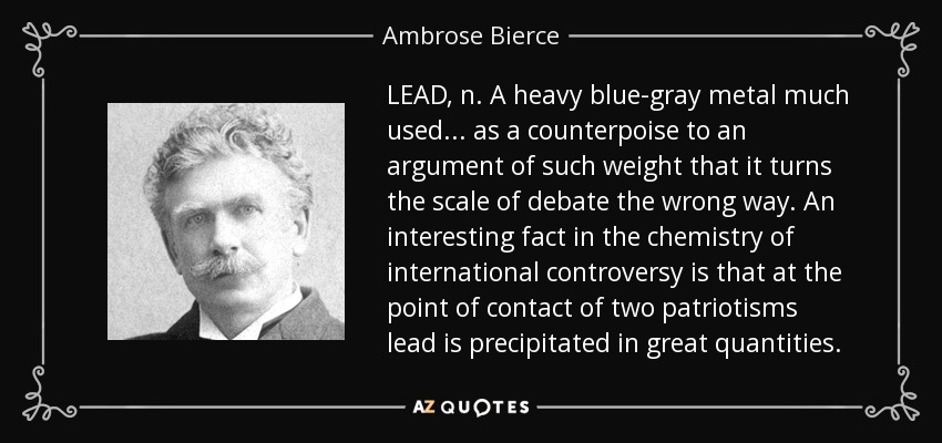 LEAD, n. A heavy blue-gray metal much used ... as a counterpoise to an argument of such weight that it turns the scale of debate the wrong way. An interesting fact in the chemistry of international controversy is that at the point of contact of two patriotisms lead is precipitated in great quantities. - Ambrose Bierce