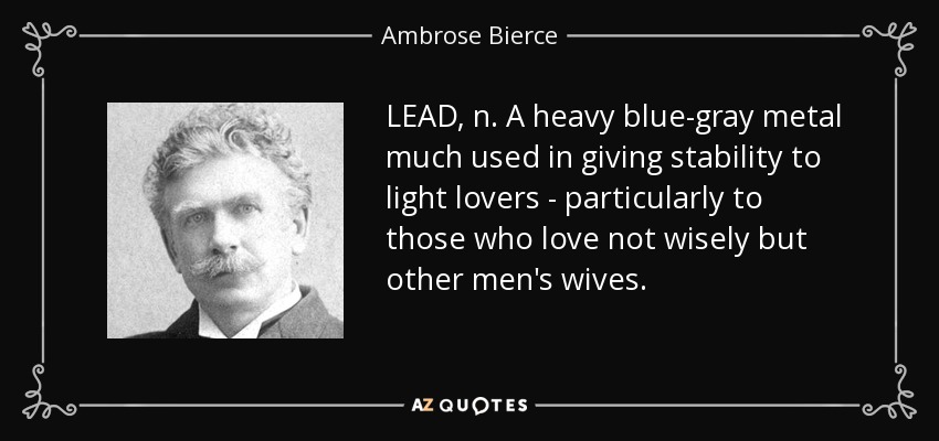 LEAD, n. A heavy blue-gray metal much used in giving stability to light lovers - particularly to those who love not wisely but other men's wives. - Ambrose Bierce