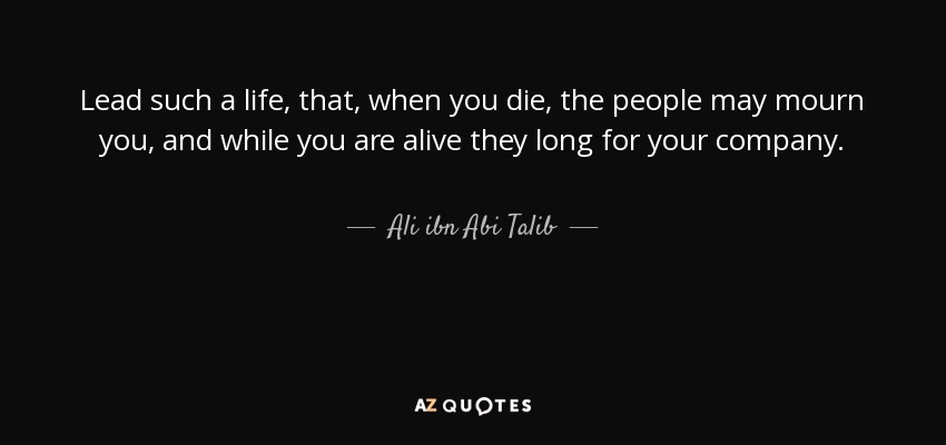 Lead such a life, that, when you die, the people may mourn you, and while you are alive they long for your company. - Ali ibn Abi Talib