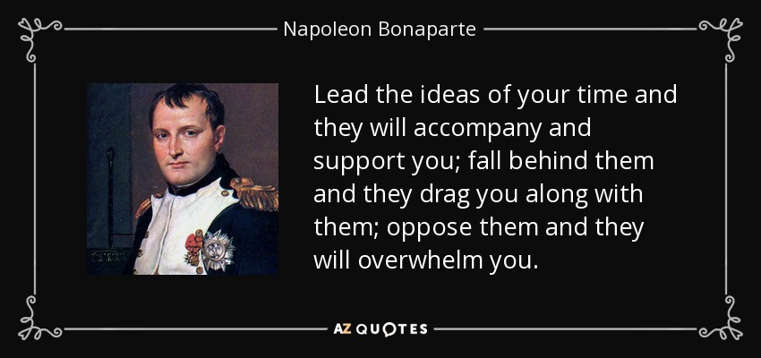 Lead the ideas of your time and they will accompany and support you; fall behind them and they drag you along with them; oppose them and they will overwhelm you. - Napoleon Bonaparte