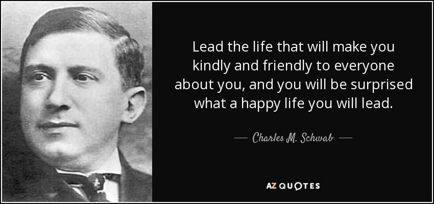 Lead the life that will make you kindly and friendly to everyone about you, and you will be surprised what a happy life you will lead. - Charles M. Schwab