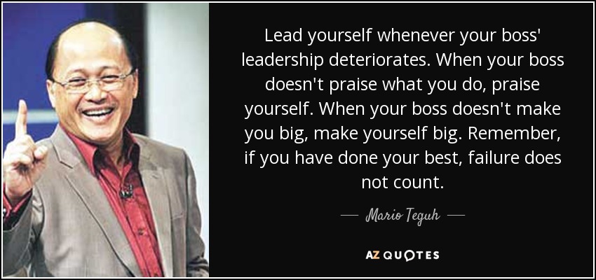 Lead yourself whenever your boss' leadership deteriorates. When your boss doesn't praise what you do, praise yourself. When your boss doesn't make you big, make yourself big. Remember, if you have done your best, failure does not count. - Mario Teguh