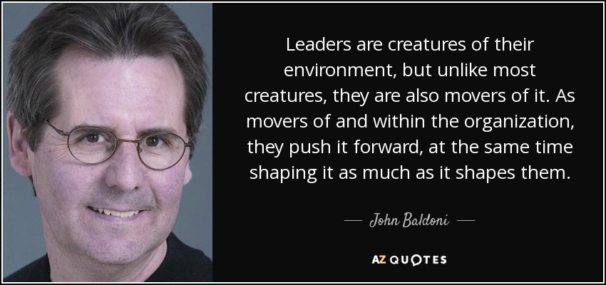 Leaders are creatures of their environment, but unlike most creatures, they are also movers of it. As movers of and within the organization, they push it forward, at the same time shaping it as much as it shapes them. - John Baldoni