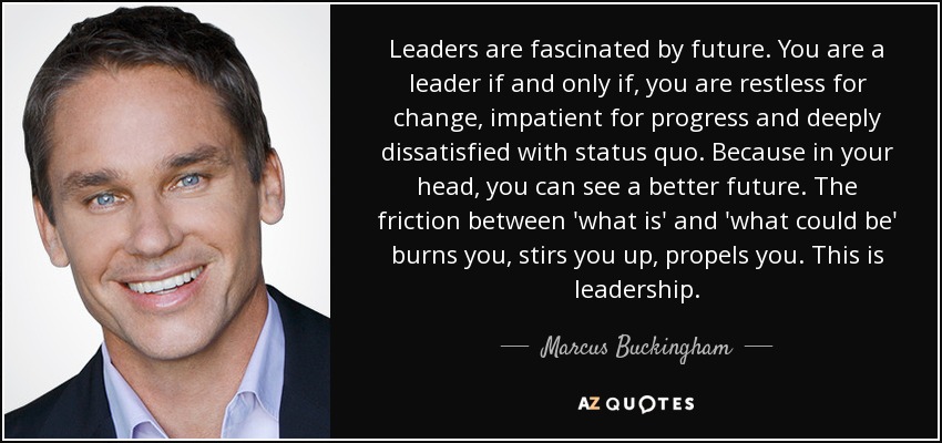 Leaders are fascinated by future. You are a leader if and only if, you are restless for change, impatient for progress and deeply dissatisfied with status quo. Because in your head, you can see a better future. The friction between 'what is' and 'what could be' burns you, stirs you up, propels you. This is leadership. - Marcus Buckingham