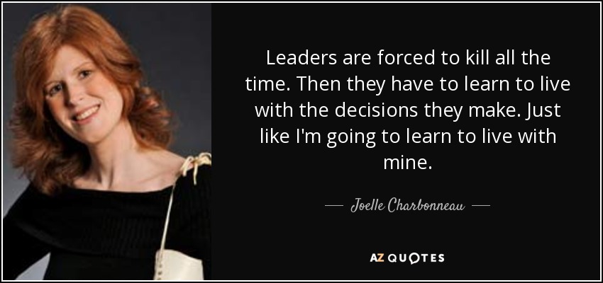 Leaders are forced to kill all the time. Then they have to learn to live with the decisions they make. Just like I'm going to learn to live with mine. - Joelle Charbonneau