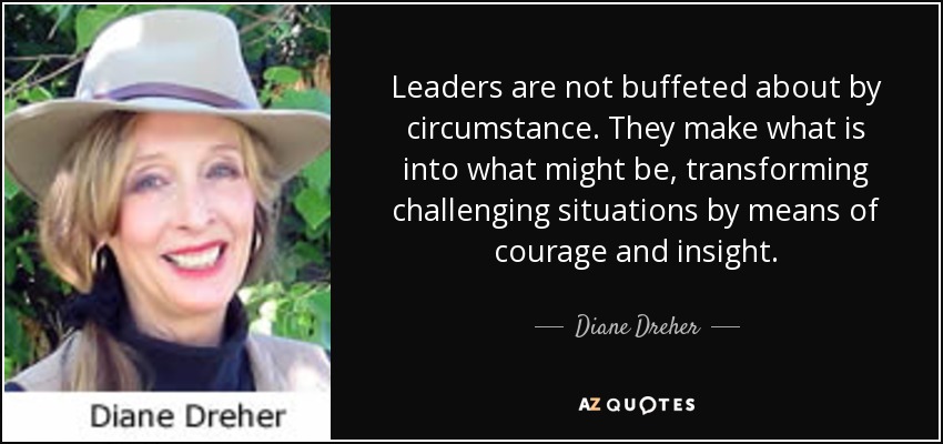 Leaders are not buffeted about by circumstance. They make what is into what might be, transforming challenging situations by means of courage and insight. - Diane Dreher