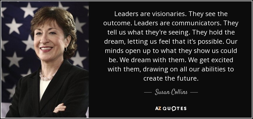 Leaders are visionaries. They see the outcome. Leaders are communicators. They tell us what they're seeing. They hold the dream, letting us feel that it's possible. Our minds open up to what they show us could be. We dream with them. We get excited with them, drawing on all our abilities to create the future. - Susan Collins