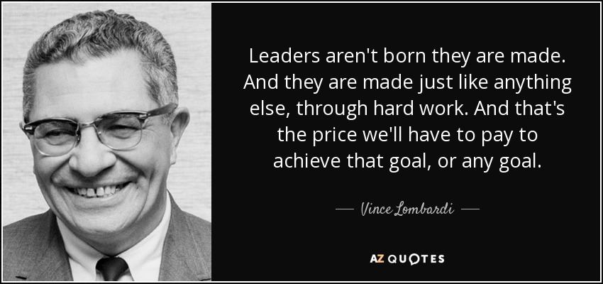Leaders aren't born they are made. And they are made just like anything else, through hard work. And that's the price we'll have to pay to achieve that goal, or any goal. - Vince Lombardi