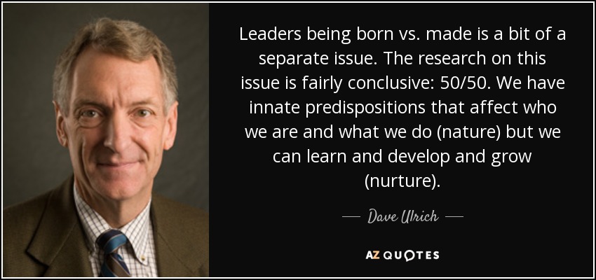 Leaders being born vs. made is a bit of a separate issue. The research on this issue is fairly conclusive: 50/50. We have innate predispositions that affect who we are and what we do (nature) but we can learn and develop and grow (nurture). - Dave Ulrich