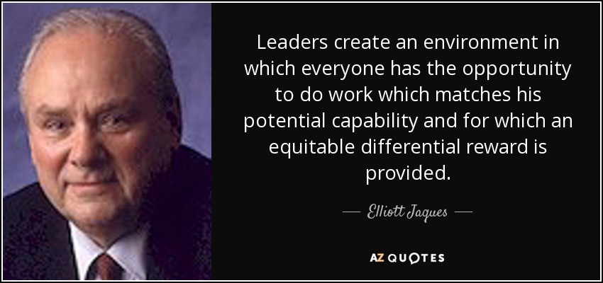 Leaders create an environment in which everyone has the opportunity to do work which matches his potential capability and for which an equitable differential reward is provided. - Elliott Jaques