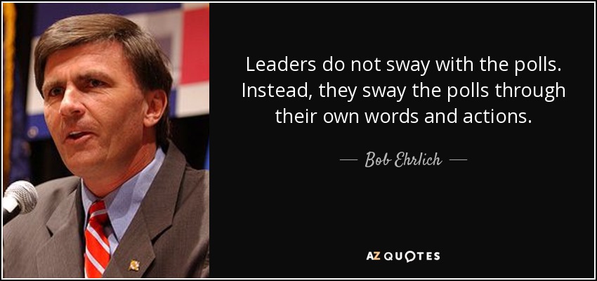 Leaders do not sway with the polls. Instead, they sway the polls through their own words and actions. - Bob Ehrlich