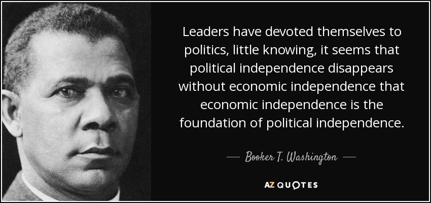 Leaders have devoted themselves to politics, little knowing, it seems that political independence disappears without economic independence that economic independence is the foundation of political independence. - Booker T. Washington