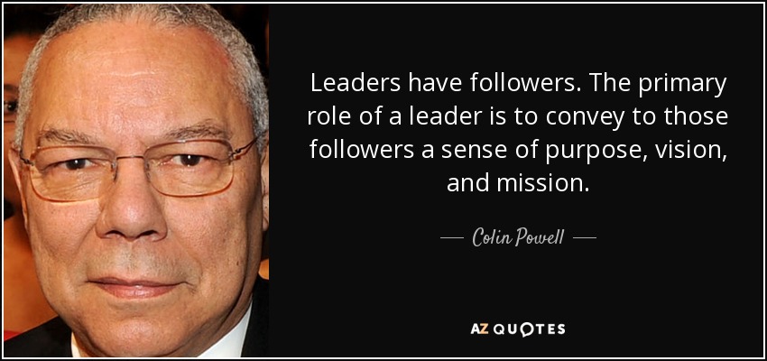 Leaders have followers. The primary role of a leader is to convey to those followers a sense of purpose, vision, and mission. - Colin Powell