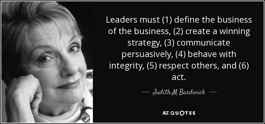 Leaders must (1) define the business of the business, (2) create a winning strategy, (3) communicate persuasively, (4) behave with integrity, (5) respect others, and (6) act. - Judith M Bardwick