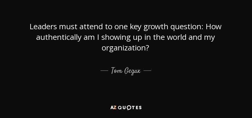 Leaders must attend to one key growth question: How authentically am I showing up in the world and my organization? - Tom Gegax