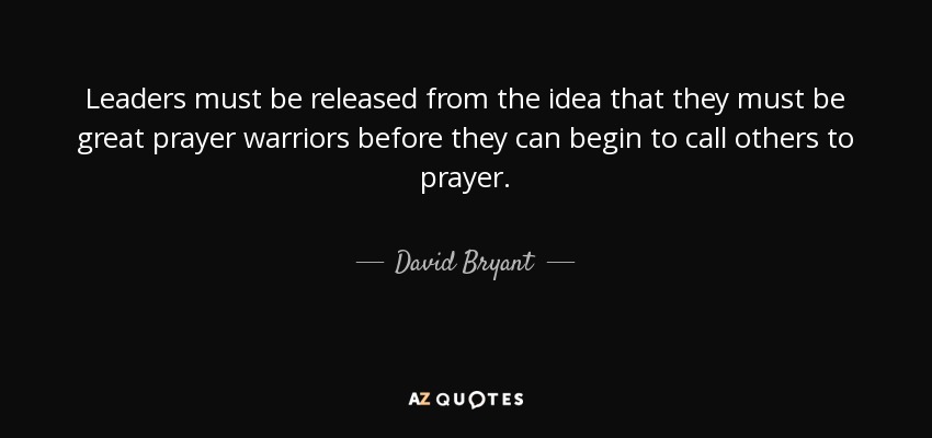 Leaders must be released from the idea that they must be great prayer warriors before they can begin to call others to prayer. - David Bryant