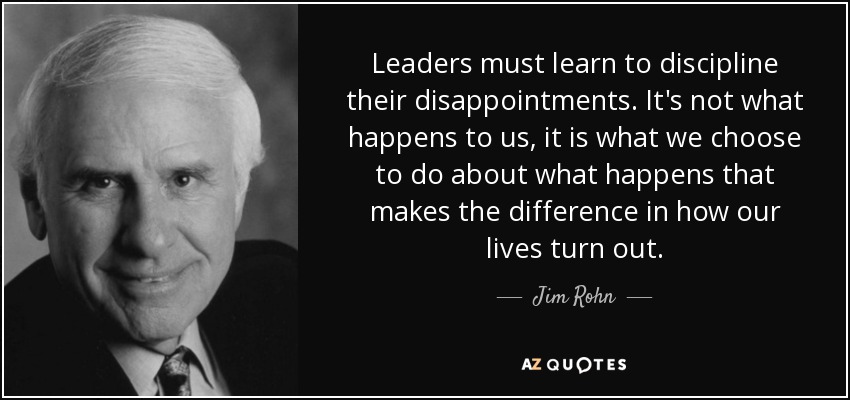 Leaders must learn to discipline their disappointments. It's not what happens to us, it is what we choose to do about what happens that makes the difference in how our lives turn out. - Jim Rohn