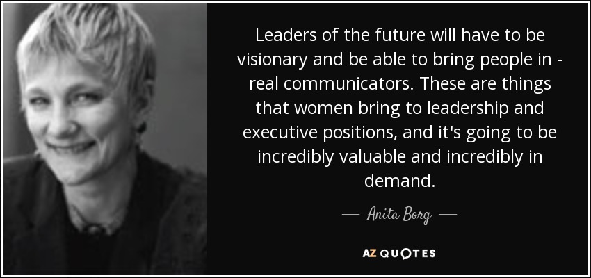 Leaders of the future will have to be visionary and be able to bring people in - real communicators. These are things that women bring to leadership and executive positions, and it's going to be incredibly valuable and incredibly in demand. - Anita Borg