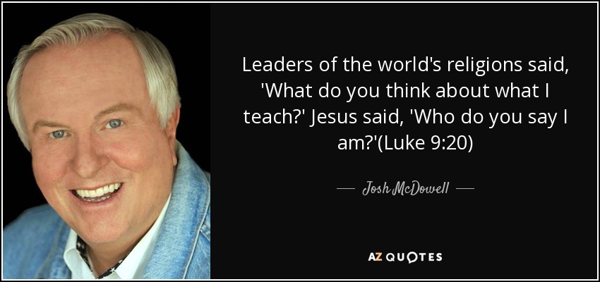 Leaders of the world's religions said, 'What do you think about what I teach?' Jesus said, 'Who do you say I am?'(Luke 9:20) - Josh McDowell