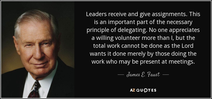 Leaders receive and give assignments. This is an important part of the necessary principle of delegating. No one appreciates a willing volunteer more than I, but the total work cannot be done as the Lord wants it done merely by those doing the work who may be present at meetings. - James E. Faust