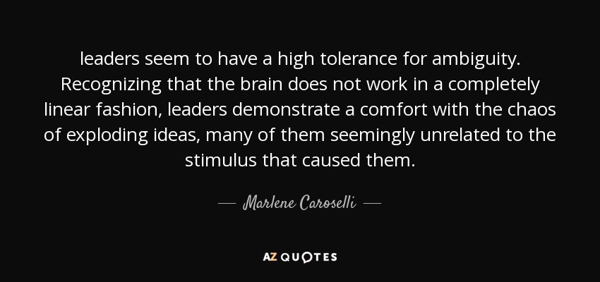 leaders seem to have a high tolerance for ambiguity. Recognizing that the brain does not work in a completely linear fashion, leaders demonstrate a comfort with the chaos of exploding ideas, many of them seemingly unrelated to the stimulus that caused them. - Marlene Caroselli