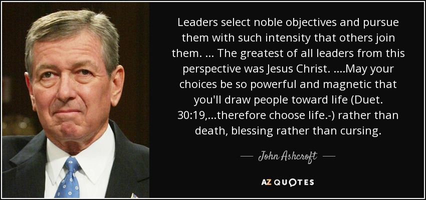 Leaders select noble objectives and pursue them with such intensity that others join them. ... The greatest of all leaders from this perspective was Jesus Christ. ....May your choices be so powerful and magnetic that you'll draw people toward life (Duet. 30:19, ...therefore choose life.-) rather than death, blessing rather than cursing. - John Ashcroft