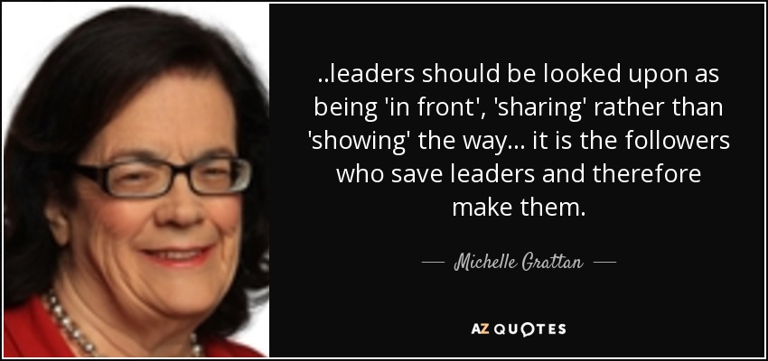 ..leaders should be looked upon as being 'in front', 'sharing' rather than 'showing' the way... it is the followers who save leaders and therefore make them. - Michelle Grattan