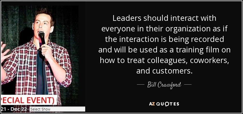 Leaders should interact with everyone in their organization as if the interaction is being recorded and will be used as a training film on how to treat colleagues, coworkers, and customers. - Bill Crawford