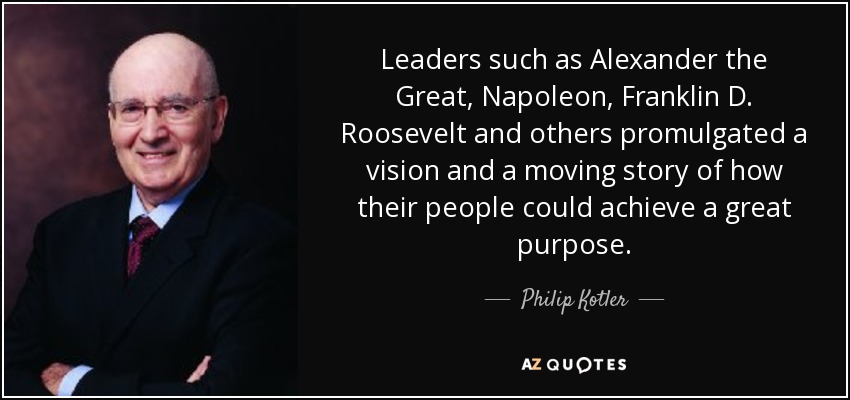 Leaders such as Alexander the Great, Napoleon, Franklin D. Roosevelt and others promulgated a vision and a moving story of how their people could achieve a great purpose. - Philip Kotler
