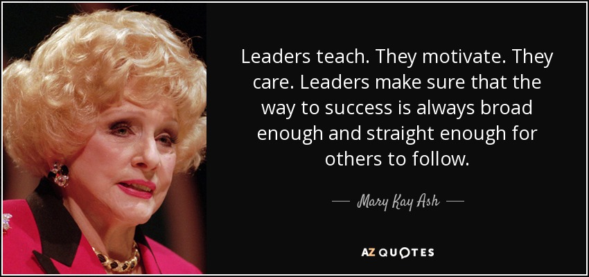 Leaders teach. They motivate. They care. Leaders make sure that the way to success is always broad enough and straight enough for others to follow. - Mary Kay Ash