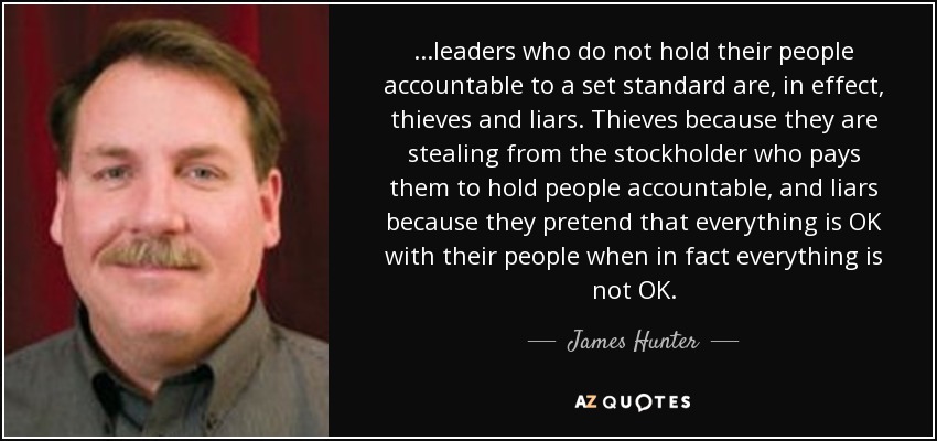 ...leaders who do not hold their people accountable to a set standard are, in effect, thieves and liars. Thieves because they are stealing from the stockholder who pays them to hold people accountable, and liars because they pretend that everything is OK with their people when in fact everything is not OK. - James Hunter