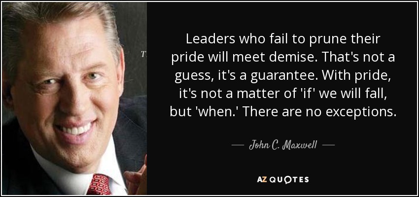 Leaders who fail to prune their pride will meet demise. That's not a guess, it's a guarantee. With pride, it's not a matter of 'if' we will fall, but 'when.' There are no exceptions. - John C. Maxwell